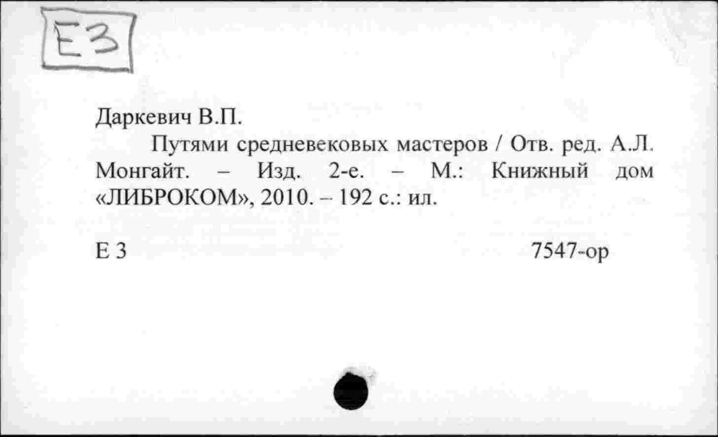 ﻿Даркевич В.П.
Путями средневековых мастеров / Отв. ред. А.Л. Монгайт. - Изд. 2-е. - М.: Книжный дом «ЛИБРОКОМ», 2010. - 192 с.: ил.
Е 3	7547-ор